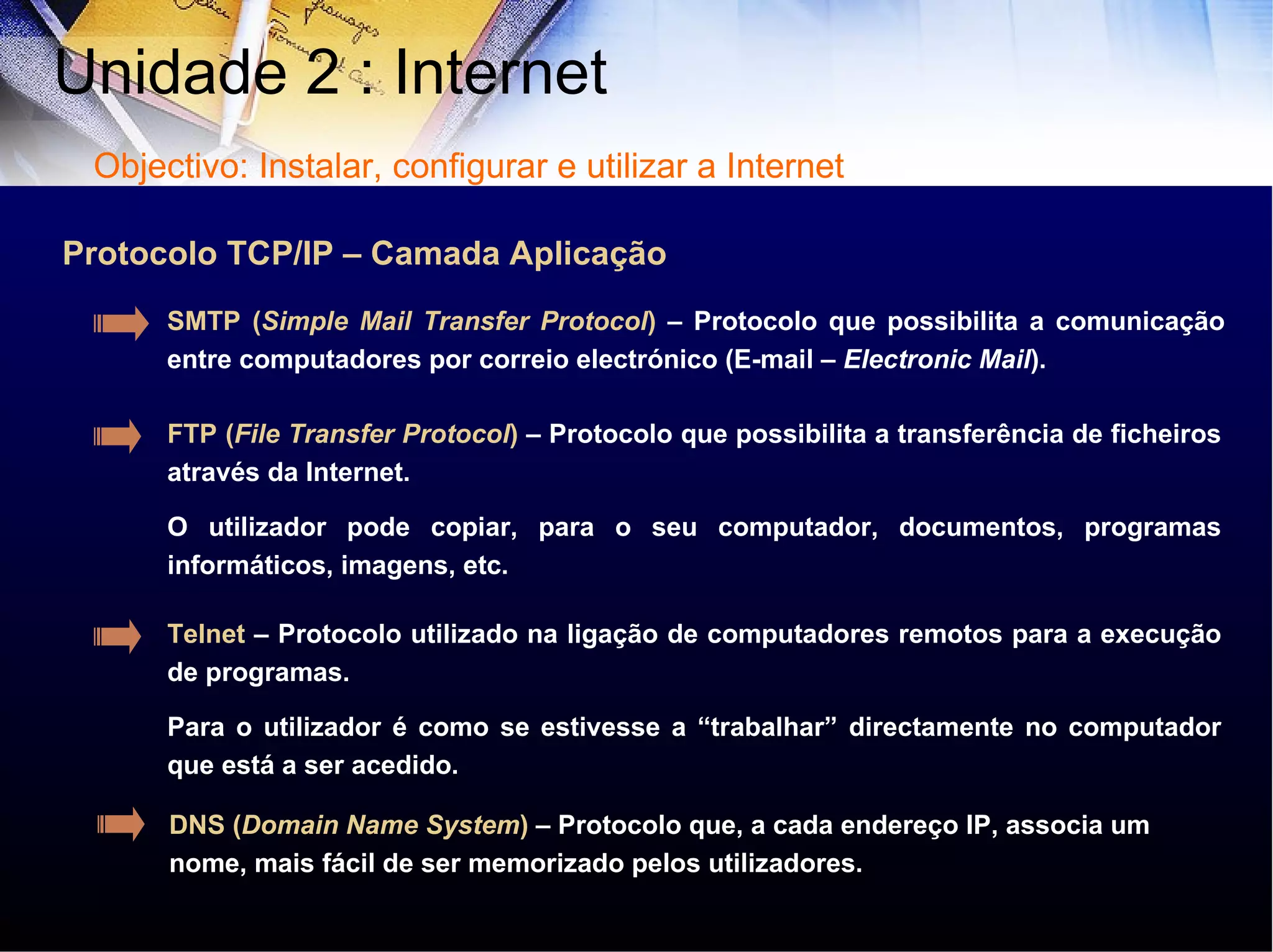 Protocolo TCP/IP – Camada Aplicação FTP ( File Transfer Protocol )  – Protocolo que possibilita a transferência de ficheiros através da Internet.  O utilizador pode copiar, para o seu computador, documentos, programas informáticos, imagens, etc. SMTP ( Simple Mail Transfer Protocol )  – Protocolo que possibilita a comunicação entre computadores por correio electrónico (E-mail –  Electronic Mail ). Telnet  – Protocolo utilizado na ligação de computadores remotos para a execução de programas.  Para o utilizador é como se estivesse a “trabalhar” directamente no computador que está a ser acedido.  Unidade 2 : Internet  Objectivo: Instalar, configurar e utilizar a Internet DNS ( Domain Name System )  – Protocolo que, a cada endereço IP, associa um nome, mais fácil de ser memorizado pelos utilizadores. 