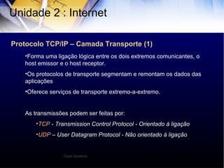 Protocolo TCP/IP – Camada Transporte (1) Unidade 2 : Internet  Forma uma ligação lógica entre os dois extremos comunicantes, o host emissor e o host receptor. Os protocolos de transporte segmentam e remontam os dados das aplicações Oferece serviços de transporte extremo-a-extremo. As transmissões podem ser feitas por: TCP  - Transmission Control Protocol - Orientado à ligação UDP  – User Datagram Protocol - Não orientado à ligação Cisco Systems 