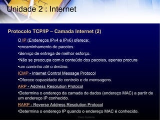 Protocolo TCP/IP – Camada Internet (2) Unidade 2 : Internet  O  IP  (Endereços IPv4 e IPv6) oferece:  encaminhamento de pacotes. Serviço de entrega de melhor esforço. Não se preocupa com o conteúdo dos pacotes, apenas procura um caminho até o destino. ICMP  - Internet Control Message Protocol Oferece capacidade de controlo e de mensagens. ARP  - Address Resolution Protocol Determina o endereço da camada de dados (endereço MAC) a partir de um endereço IP conhecido. RARP  - Reverse Address Resolution Protocol Determina o endereço IP quando o endereço MAC é conhecido. Cisco Systems 