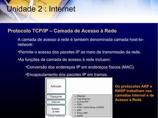 Protocolo TCP/IP – Camada de Acesso à Rede Unidade 2 : Internet  A camada de acesso à rede é também denominada camada host-to-network: Permite o acesso dos pacotes IP ao meio de transmissão da rede. As funções da camada de acesso à rede incluem: Conversão dos endereços IP em endereços físicos (MAC). Encapsulamento dos pacotes IP em tramas. Cisco Systems Os protocolos ARP e RARP trabalham nas camadas Internet e de Acesso à Rede. 