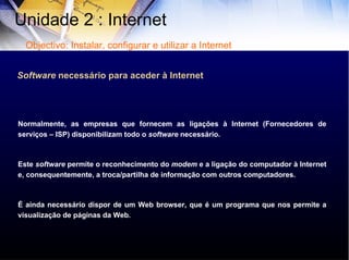 Normalmente, as empresas que fornecem as ligações à Internet (Fornecedores de serviços – ISP) disponibilizam todo o  software  necessário.  Este  software  permite o reconhecimento do  modem  e a ligação do computador à Internet e, consequentemente, a troca/partilha de informação com outros computadores. É ainda necessário dispor de um Web browser, que é um programa que nos permite a visualização de páginas da Web.  Software  necessário para aceder à Internet Unidade 2 : Internet  Objectivo: Instalar, configurar e utilizar a Internet 