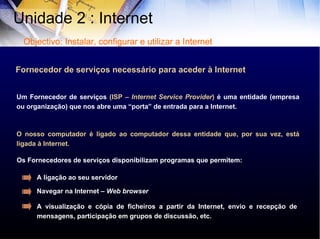 Um Fornecedor de serviços  (ISP –  Internet Service Provider )  é uma entidade (empresa ou organização) que nos abre uma “porta” de entrada para a Internet. O nosso computador é ligado ao computador dessa entidade que, por sua vez, está ligada à Internet. Fornecedor de serviços necessário para aceder à Internet Os Fornecedores de serviços disponibilizam programas que permitem: A ligação ao seu servidor Navegar na Internet –  Web   browser A visualização e cópia de ficheiros a partir da Internet, envio e recepção de mensagens, participação em grupos de discussão, etc.  Unidade 2 : Internet  Objectivo: Instalar, configurar e utilizar a Internet 