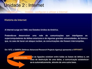 História da Internet A Internet surge em 1969, nos Estados Unidos da América.  Pretendia-se desenvolver uma rede de comunicações que interligasse os supercomputadores da defesa americana e de algumas grandes universidades, de forma a que, no caso de haver um ataque nuclear, as comunicações não fossem interrompidas.  Em 1972, a DARPA ( Defense Advanced Research Projects Agency ) apresenta a  ARPANET que as ligações existiam entre todas as bases de defesa e, em caso de destruição de uma delas, a comunicação estabelecer-se-ia automaticamente, através de uma outra base. Unidade 2 : Internet  Objectivo: Instalar, configurar e utilizar a Internet Garantindo 