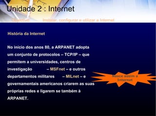 História da Internet No início dos anos 80, a ARPANET adopta um conjunto de protocolos – TCP/IP – que permitem a universidades, centros de investigação  –  MSFnet  – e outros departamentos militares  –  MILnet  – e governamentais americanos criarem as suas próprias redes e ligarem se também à ARPANET.  Nasce assim a Internet Unidade 2 : Internet  Objectivo: Instalar, configurar e utilizar a Internet 