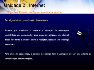 Serviços básicos –  Correio Electrónico Sistema que possibilita o envio e a recepção de mensagens electrónicas por computador, para qualquer utilizador da Internet, desde que tanto o emissor como o receptor possuam um endereço electrónico. Para além de económico, o correio electrónico tem a vantagem de ser um sistema de comunicação bastante rápido. Unidade 2 : Internet  Objectivo: Instalar, configurar e utilizar a Internet 