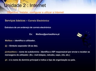 Serviços básicos –  Correio Electrónico Ex:  Mailbox@portoeditora.pt  Mailbox   – identifica o utilizador. @  –   Símbolo separador (lê-se éte). portoeditora  –   nome do subdomínio . Identifica o ISP responsável por enviar e receber as mensagens do utilizador. (Ex.: mail.telepac, netcabo, sapo, clix, etc.) pt  –   é o nome do domínio principal e indica o tipo de organização ou país. Estrutura de um endereço de correio electrónico Unidade 2 : Internet  Objectivo: Instalar, configurar e utilizar a Internet 