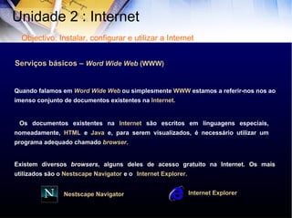 Serviços básicos –  Word Wide Web  (WWW) Quando falamos em  Word Wide Web  ou simplesmente  WWW  estamos a referir-nos nos ao imenso conjunto de documentos existentes na  Internet. Os documentos existentes na  Internet  são escritos em linguagens especiais, nomeadamente,  HTML  e  Java  e, para serem visualizados, é necessário utilizar um programa adequado chamado  browser .  Existem diversos  browsers , alguns deles de acesso gratuito na Internet. Os mais utilizados são o  Nestscape   Navigator   e o   Internet   Explorer. Internet   Explorer Nestscape   Navigator Unidade 2 : Internet  Objectivo: Instalar, configurar e utilizar a Internet 