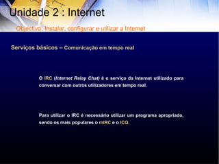 Serviços básicos –  Comunicação em tempo real O  IRC  ( Internet Relay Chat)  é o serviço da Internet utilizado para conversar com outros utilizadores em tempo real. Para utilizar o IRC é necessário utilizar um programa apropriado, sendo os mais populares o  mIRC  e o  ICQ. Unidade 2 : Internet  Objectivo: Instalar, configurar e utilizar a Internet 