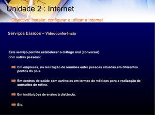 Serviços básicos –  Videoconferência Este serviço permite estabelecer o diálogo oral (conversar) com outras pessoas: Em empresas, na realização de reuniões entre pessoas situadas em diferentes pontos do país. Em centros de saúde com carências em termos de médicos para a realização de consultas de rotina. Em instituições de ensino à distância. Etc . Unidade 2 : Internet  Objectivo: Instalar, configurar e utilizar a Internet 