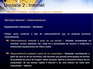 Serviços básicos –  Videoconferência Poderá variar conforme o tipo de videoconferência que se pretenda promover, nomeadamente: Equipamento necessário  –   Hard ware Videoconferência realizada a partir de um estúdio  – Utilizada normalmente em reuniões, cursos, palestras, etc., onde há a necessidade de recorrer a modernos e sofisticados equipamentos de vídeo e áudio.  Videoconferência realizada a partir de um computador  – Realizada, normalmente, a partir de casa ou de um escritório, não havendo uma grande preocupação em termos de qualidade de som e de imagem. Nesta situação, apenas é necessário dispor de um computador, de um acesso rápido à Internet e de uma câmara de vídeo para computador –  webcam. Unidade 2 : Internet  Objectivo: Instalar, configurar e utilizar a Internet 