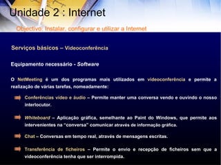 Serviços básicos –  Videoconferência O  NetMeeting  é um dos programas mais utilizados em  videoconferência  e permite a realização de várias tarefas, nomeadamente:  Equipamento necessário -  Software Conferências vídeo e áudio  – Permite manter uma conversa vendo e ouvindo o nosso interlocutor. Whiteboard   – Aplicação gráfica, semelhante ao Paint do Windows, que permite aos intervenientes na “conversa” comunicar  através de informação gráfica. Chat  – Conversas em tempo real, através de mensagens escritas. Transferência de ficheiros  – Permite o envio e recepção de ficheiros sem que a videoconferência tenha que ser interrompida.  Unidade 2 : Internet  Objectivo: Instalar, configurar e utilizar a Internet 