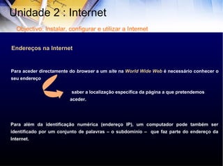 Endereços na Internet Para aceder directamente do  browser  a um  site  na  World Wide Web  é necessário conhecer o seu endereço Para além da identificação numérica (endereço IP), um computador pode também ser identificado por um conjunto de palavras – o subdomínio –  que faz parte do endereço da Internet. saber a localização específica da página a que pretendemos aceder. Unidade 2 : Internet  Objectivo: Instalar, configurar e utilizar a Internet 