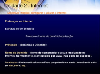 Endereços na Internet Estrutura de um endereço Protocolo://nome do domínio/localização   Protocolo   – identifica o utilizador. Nome do Domínio   – Nome do computador e a sua localização na Internet. Normalmente, é antecedido por www (não pode ter espaços). Localização  –   Pasta e/ou ficheiro específico a que pretendemos aceder. Normalmente acaba em  html ,  htm  ou  asp. Unidade 2 : Internet  Objectivo: Instalar, configurar e utilizar a Internet 