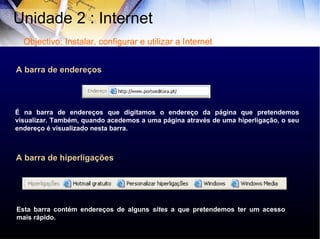 A barra de endereços É na barra de endereços que digitamos o endereço da página que pretendemos visualizar. Também, quando acedemos a uma página através de uma hiperligação, o seu endereço é visualizado nesta barra. A barra de hiperligações Esta barra contém endereços de alguns  sites  a que pretendemos ter um acesso mais rápido. Unidade 2 : Internet  Objectivo: Instalar, configurar e utilizar a Internet 