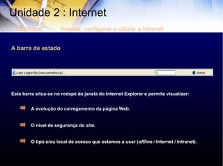 A barra de estado Esta barra situa-se no rodapé da janela do Internet Explorer e permite visualizar: A evolução do carregamento da página Web. O nível de segurança do  site. O tipo e/ou local de acesso que estamos a usar ( offline /  Internet / Intranet). Unidade 2 : Internet  Objectivo: Instalar, configurar e utilizar a Internet 