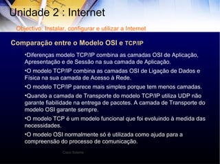 Unidade 2 : Internet  Diferenças modelo TCP/IP combina as camadas OSI de Aplicação, Apresentação e de Sessão na sua camada de Aplicação. O modelo TCP/IP combina as camadas OSI de Ligação de Dados e Física na sua camada de Acesso à Rede. O modelo TCP/IP parece mais simples porque tem menos camadas. Quando a camada de Transporte do modelo TCP/IP utiliza UDP não garante fiabilidade na entrega de pacotes. A camada de Transporte do modelo OSI garante sempre. O modelo TCP é um modelo funcional que foi evoluindo à medida das necessidades. O modelo OSI normalmente só é utilizada como ajuda para a compreensão do processo de comunicação. Objectivo: Instalar, configurar e utilizar a Internet Cisco Sstems Comparação entre o Modelo OSI e  TCP/IP 