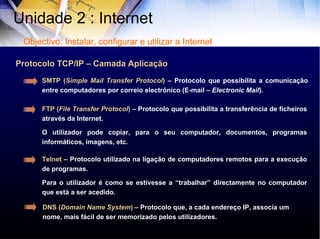Protocolo TCP/IP – Camada Aplicação FTP ( File Transfer Protocol )  – Protocolo que possibilita a transferência de ficheiros através da Internet.  O utilizador pode copiar, para o seu computador, documentos, programas informáticos, imagens, etc. SMTP ( Simple Mail Transfer Protocol )  – Protocolo que possibilita a comunicação entre computadores por correio electrónico (E-mail –  Electronic Mail ). Telnet  – Protocolo utilizado na ligação de computadores remotos para a execução de programas.  Para o utilizador é como se estivesse a “trabalhar” directamente no computador que está a ser acedido.  Unidade 2 : Internet  Objectivo: Instalar, configurar e utilizar a Internet DNS ( Domain Name System )  – Protocolo que, a cada endereço IP, associa um nome, mais fácil de ser memorizado pelos utilizadores. 