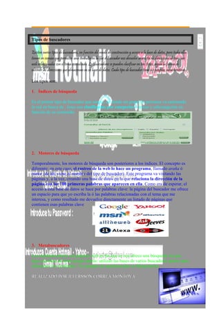 Tipos de buscadores
Existen varios tipos de buscadores, en función del modo de construcción y acceso a la base de datos, pero todos ellos
tienen en común que permiten una consulta en la que el buscador nos devuelve una lista de direcciones de páginas
web relacionadas con el tema consultado. Los buscadores se pueden clasificar en tres tipos, según la forma de
obtener las direcciones que almacenan en su base de datos. Cada tipo de buscador tiene sus propias características.
Los tipos son:
1.1. Índices de búsquedaÍndices de búsqueda
Es el primer tipo de buscador que surgió, en donde un grupo de personas va rastreando
la red en busca de . éstas son clasificadas por categorías ó temas y subcategorías en
función de su contenido
2.2. Motores de búsquedaMotores de búsqueda
Temporalmente, los motores de búsqueda son posteriores a los índices. El concepto es
diferente: en este caso, el rastreo de la web lo hace un programa, llamado araña ó
motor (de ahí viene el nombre del tipo de buscador). Este programa va visitando las
páginas y, a la vez, creando una base de datos en la que relaciona la dirección de la
página con las 100 primeras palabras que aparecen en ella. Como era de esperar, el
acceso a esta base de datos se hace por palabras clave: la página del buscador me ofrece
un espacio para que yo escriba la ó las palabras relacionadas con el tema que me
interesa, y como resultado me devuelve directamente un listado de páginas que
contienen esas palabras clave
3.3. MetabuscadoresMetabuscadores
Los metabuscadores son páginas web en las que se nos ofrece una búsqueda sin que
haya una base de datos propia detrás: utilizan las bases de varios buscadores ajenos para
ofrecernos los resultados. Un ejemplo de metabuscador es Metacrawler.
REALIZADO POR JEFERSSON CORREA MONTOYAREALIZADO POR JEFERSSON CORREA MONTOYA
 