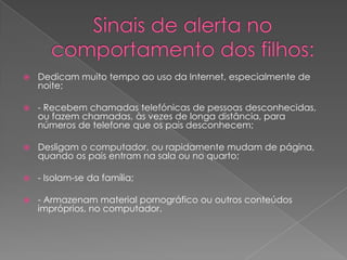 Sinais de alerta no comportamento dos filhos:Dedicam muito tempo ao uso da Internet, especialmente de noite;- Recebem chamadas telefónicas de pessoas desconhecidas, ou fazem chamadas, às vezes de longa distância, para números de telefone que os pais desconhecem;Desligam o computador, ou rapidamente mudam de página, quando os pais entram na sala ou no quarto;- Isolam-se da família;- Armazenam material pornográfico ou outros conteúdos impróprios, no computador. 