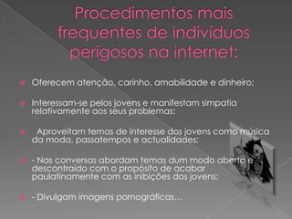 Procedimentos mais frequentes de indivíduos perigosos na internet:Oferecem atenção, carinho, amabilidade e dinheiro;Interessam-se pelos jovens e manifestam simpatia relativamente aos seus problemas;  Aproveitam temas de interesse dos jovens como música da moda, passatempos e actualidades;- Nas conversas abordam temas dum modo aberto e descontraído com o propósito de acabar paulatinamente com as inibições dos jovens;- Divulgam imagens pornográficas…