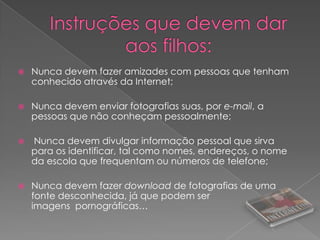 Instruções que devem dar aos filhos:Nunca devem fazer amizades com pessoas que tenham conhecido através da Internet; Nunca devem enviar fotografias suas, por e-mail, a pessoas que não conheçam pessoalmente;  Nunca devem divulgar informação pessoal que sirva para os identificar, tal como nomes, endereços, o nome da escola que frequentam ou números de telefone; Nunca devem fazer download de fotografias de uma fonte desconhecida, já que podem ser imagens  pornográficas…