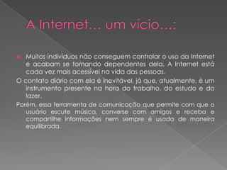 A Internet… um vício…:Muitos indivíduos não conseguem controlar o uso da Internet e acabam se tornando dependentes dela. A Internet está cada vez mais acessível na vida das pessoas. O contato diário com ela é inevitável, já que, atualmente, é um instrumento presente na hora do trabalho, do estudo e do lazer.Porém, essa ferramenta de comunicação que permite com que o usuário escute música, converse com amigos e receba e compartilhe informações nem sempre é usada de maneira equilibrada.
