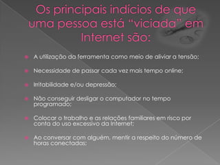 Os principais indícios de que uma pessoa está “viciada” em Internet são:A utilização da ferramenta como meio de aliviar a tensão; Necessidade de passar cada vez mais tempo online; Irritabilidade e/ou depressão; Não conseguir desligar o computador no tempo programado; Colocar o trabalho e as relações familiares em risco por conta do uso excessivo da Internet; Ao conversar com alguém, mentir a respeito do número de horas conectadas; 