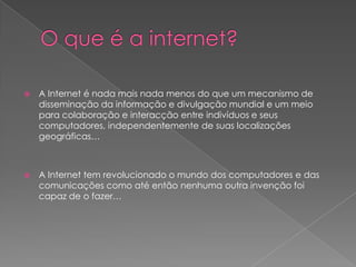 O que é a internet?A Internet é nada mais nada menos do que um mecanismo de disseminação da informação e divulgação mundial e um meio para colaboração e interacção entre indivíduos e seus computadores, independentemente de suas localizações geográficas… A Internet tem revolucionado o mundo dos computadores e das comunicações como até então nenhuma outra invenção foi capaz de o fazer… 