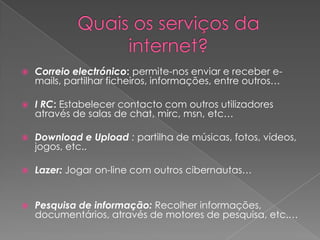 Quais os serviços da internet?Correio electrónico: permite-nos enviar e receber e-mails, partilhar ficheiros, informações, entre outros… I RC: Estabelecer contacto com outros utilizadores através de salas de chat, mirc, msn, etc… Download e Upload : partilha de músicas, fotos, vídeos, jogos, etc.. Lazer:Jogar on-line com outros cibernautas… Pesquisa de informação:Recolher informações, documentários, através de motores de pesquisa, etc.… 