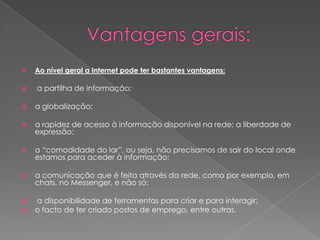 Vantagens gerais:  Ao nível geral a Internet pode ter bastantes vantagens: a partilha de informação; a globalização; a rapidez de acesso à informação disponível na rede; a liberdade de expressão; a “comodidade do lar”, ou seja, não precisamos de sair do local onde estamos para aceder à informação; a comunicação que é feita através da rede, como por exemplo, em chats, no Messenger, e não só; a disponibilidade de ferramentas para criar e para interagir; o facto de ter criado postos de emprego, entre outras.