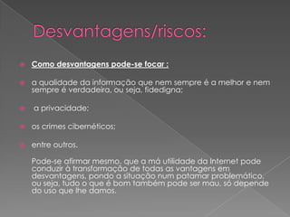 Desvantagens/riscos:Como desvantagens pode-se focar :a qualidade da informação que nem sempre é a melhor e nem sempre é verdadeira, ou seja, fidedigna; a privacidade; os crimes cibernéticos; entre outros.Pode-se afirmar mesmo, que a má utilidade da Internet pode conduzir à transformação de todas as vantagens em desvantagens, pondo a situação num patamar problemático, ou seja, tudo o que é bom também pode ser mau, só depende do uso que lhe damos.
