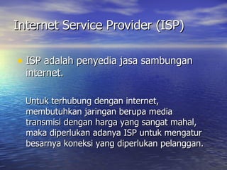 Internet Service Provider (ISP) ISP adalah penyedia jasa sambungan internet. Untuk terhubung dengan internet, membutuhkan jaringan berupa media transmisi dengan harga yang sangat mahal, maka diperlukan adanya ISP untuk mengatur besarnya koneksi yang diperlukan pelanggan. 
