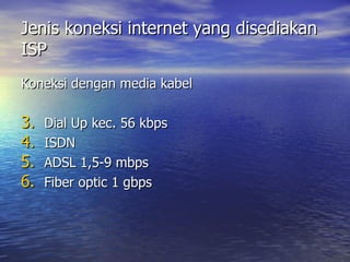 Jenis koneksi internet yang disediakan ISP Koneksi dengan media kabel Dial Up kec. 56 kbps ISDN ADSL 1,5-9 mbps Fiber optic 1 gbps 