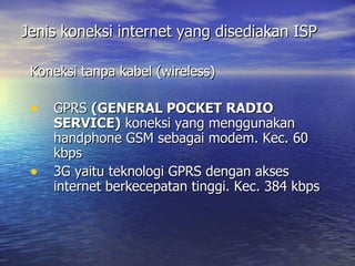 Jenis koneksi internet yang disediakan ISP Koneksi tanpa kabel (wireless) GPRS  (GENERAL POCKET RADIO SERVICE)  koneksi yang menggunakan handphone GSM sebagai modem. Kec. 60 kbps 3G yaitu teknologi GPRS dengan akses internet berkecepatan tinggi. Kec. 384 kbps 
