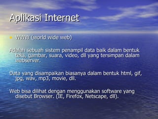 Aplikasi Internet WWW (world wide web) Adalah sebuah sistem penampil data baik dalam bentuk teks, gambar, suara, video, dll yang tersimpan dalam webserver. Data yang disampaikan biasanya dalam bentuk html, gif, jpg, wav, mp3, movie, dll. Web bisa dilihat dengan menggunakan software yang disebut Browser. (IE, Firefox, Netscape, dll).  