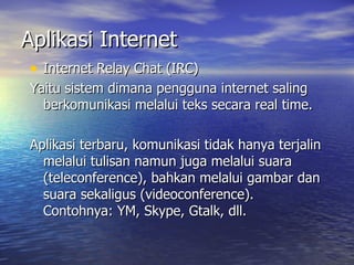 Aplikasi Internet Internet Relay Chat (IRC) Yaitu sistem dimana pengguna internet saling berkomunikasi melalui teks secara real time.  Aplikasi terbaru, komunikasi tidak hanya terjalin melalui tulisan namun juga melalui suara (teleconference), bahkan melalui gambar dan suara sekaligus (videoconference). Contohnya: YM, Skype, Gtalk, dll. 