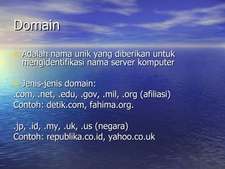 Domain Adalah nama unik yang diberikan untuk mengidentifikasi nama server komputer  Jenis-jenis domain:  .com, .net, .edu, .gov, .mil, .org (afiliasi) Contoh: detik.com, fahima.org. .jp, .id, .my, .uk, .us (negara) Contoh: republika.co.id, yahoo.co.uk 