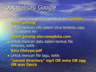Optimalisasi Google Ketik keyword dengan tanda kutip:  resep ayam goreng Untuk mencari info dalam situs tertentu saja, ketik seperti ini: ayam goreng site:resepkita.com Untuk mencari data dalam bentuk file tertentu, ketik: data filetype:pdf Untuk mencari file lagu, ketik:  parent directory mp3 OR wma OR ogg OR wav Opick 
