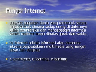 Fungsi Internet Internet bagaikan dunia yang terbentuk secara maya/virtual, dimana setiap orang di dalamnya saling berinteraksi dan mendapatkan informasi secara realtime tanpa dibatasi jarak dan waktu. Isi Internet adalah informasi atau database laksana perpustakaan multimedia yang sangat besar dan lengkap. E-commerce, e-learning, e-banking 