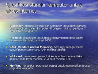 Spesifikasi standar komputer untuk akses internet Processor , merupakan otak dari komputer untuk menjalankan aplikasi-aplikasi dalam komputer. Processor minimal pentium III atau setara dengannya  Harddisk,  digunakan untuk media penyimpanan data secara permanen. Harddisk minimal 20GB  RAM (Random Access Memory),  berfungsi sebagai media penyimpanan sementara. RAM minimal 256MB  VGA card,  merupakan perangkat keras untuk menampilakan gambar pada layar monitor. VGA card minimal 4MB  Monitor,  merupakan perangkat output untuk menampilkan proses kerja dari komputer.  