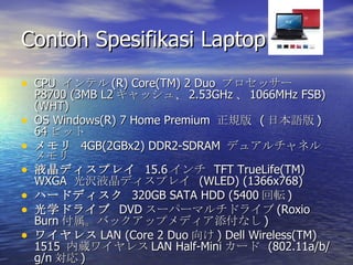 Contoh Spesifikasi Laptop  CPU  ƥ (R) Core(TM) 2 Duo  ץå`  P8700 (3MB L2 å塢 2.53GHz  1066MHz FSB)(WHT) OS Windows(R) 7 Home Premium  Ҏ  ( ձZ ) 64 ӥå    4GB(2GBx2) DDR2-SDRAM  ǥ奢ͥ Һǥץ쥤   15.6   TFT TrueLife(TM) WXGA  gҺǥץ쥤  (WLED) (1366x768)  ϩ`ɥǥ   320GB SATA HDD (5400 ܞ ) ѧɥ饤   DVD `ѩ`ޥɥ饤 (Roxio Burn Хååץǥʤ ) 磻쥹 LAN (Core 2 Duo  ) Dell Wireless(TM) 1515  i磻쥹 LAN Half-Mini `  (802.11a/b/g/n  ) 