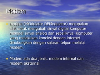 Modem modem (MOdulator DEModulator) merupakan alat untuk mengubah sinyal digital komputer menjadi sinyal analog dan sebaliknya. Komputer yang melakukan koneksi dengan internet dihubungkan dengan saluran telpon melalui modem.  Modem ada dua jenis: modem internal dan modem eksternal. 