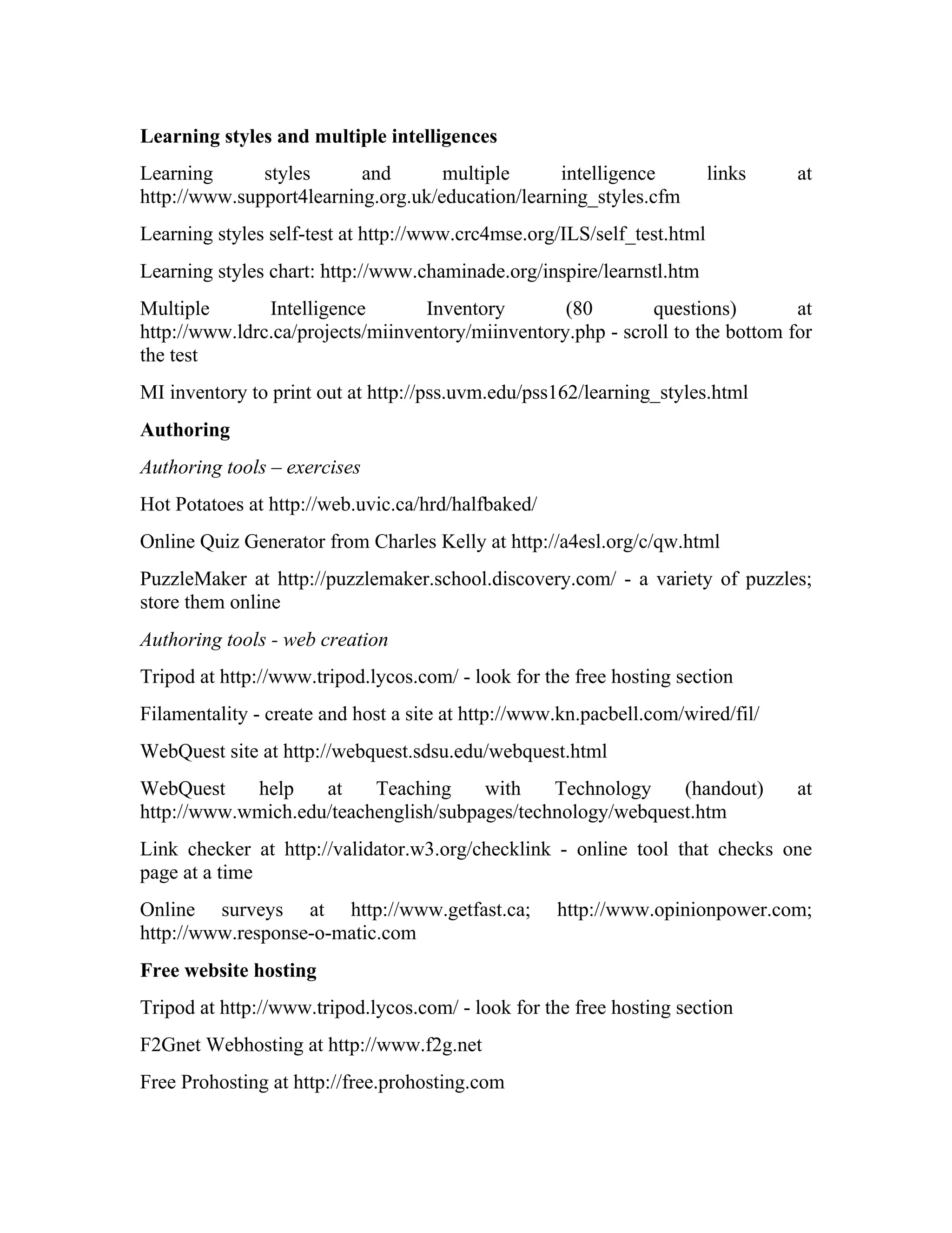 Learning styles and multiple intelligences
Learning      styles      and       multiple      intelligence           links   at
http://www.support4learning.org.uk/education/learning_styles.cfm
Learning styles self-test at http://www.crc4mse.org/ILS/self_test.html
Learning styles chart: http://www.chaminade.org/inspire/learnstl.htm
Multiple       Intelligence       Inventory        (80        questions)        at
http://www.ldrc.ca/projects/miinventory/miinventory.php - scroll to the bottom for
the test
MI inventory to print out at http://pss.uvm.edu/pss162/learning_styles.html
Authoring
Authoring tools – exercises
Hot Potatoes at http://web.uvic.ca/hrd/halfbaked/
Online Quiz Generator from Charles Kelly at http://a4esl.org/c/qw.html
PuzzleMaker at http://puzzlemaker.school.discovery.com/ - a variety of puzzles;
store them online
Authoring tools - web creation
Tripod at http://www.tripod.lycos.com/ - look for the free hosting section
Filamentality - create and host a site at http://www.kn.pacbell.com/wired/fil/
WebQuest site at http://webquest.sdsu.edu/webquest.html
WebQuest    help    at    Teaching     with    Technology    (handout)           at
http://www.wmich.edu/teachenglish/subpages/technology/webquest.htm
Link checker at http://validator.w3.org/checklink - online tool that checks one
page at a time
Online surveys at http://www.getfast.ca;            http://www.opinionpower.com;
http://www.response-o-matic.com
Free website hosting
Tripod at http://www.tripod.lycos.com/ - look for the free hosting section
F2Gnet Webhosting at http://www.f2g.net
Free Prohosting at http://free.prohosting.com
 