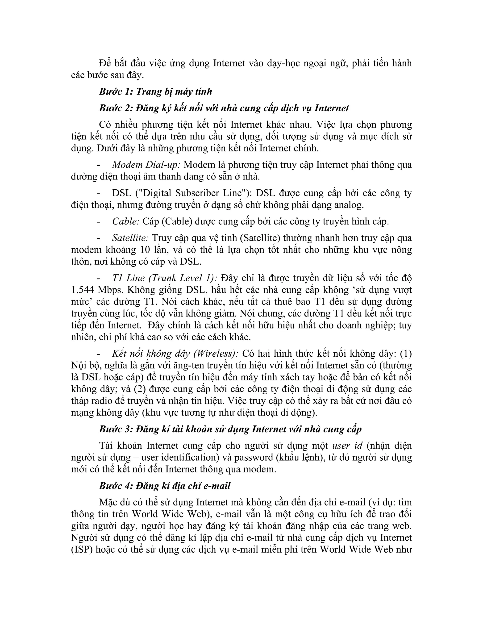 Để bắt đầu việc ứng dụng Internet vào dạy-học ngoại ngữ, phải tiến hành
các bước sau đây.
      Bước 1: Trang bị máy tính
      Bước 2: Đăng ký kết nối với nhà cung cấp dịch vụ Internet
       Có nhiều phương tiện kết nối Internet khác nhau. Việc lựa chọn phương
tiện kết nối có thể dựa trên nhu cầu sử dụng, đối tượng sử dụng và mục đích sử
dụng. Dưới đây là những phương tiện kết nối Internet chính.
     - Modem Dial-up: Modem là phương tiện truy cập Internet phải thông qua
đường điện thoại âm thanh đang có sẵn ở nhà.
      - DSL ("Digital Subscriber Line"): DSL được cung cấp bởi các công ty
điện thoại, nhưng đường truyền ở dạng số chứ không phải dạng analog.
      -   Cable: Cáp (Cable) được cung cấp bởi các công ty truyền hình cáp.
      - Satellite: Truy cập qua vệ tinh (Satellite) thường nhanh hơn truy cập qua
modem khoảng 10 lần, và có thể là lựa chọn tốt nhất cho những khu vực nông
thôn, nơi không có cáp và DSL.
      - T1 Line (Trunk Level 1): Đây chỉ là được truyền dữ liệu số với tốc độ
1,544 Mbps. Không giống DSL, hầu hết các nhà cung cấp không ‘sử dụng vượt
mức’ các đường T1. Nói cách khác, nếu tất cả thuê bao T1 đều sử dụng đường
truyền cùng lúc, tốc độ vẫn không giảm. Nói chung, các đường T1 đều kết nối trực
tiếp đến Internet. Đây chính là cách kết nối hữu hiệu nhất cho doanh nghiệp; tuy
nhiên, chi phí khá cao so với các cách khác.
      - Kết nối không dây (Wireless): Có hai hình thức kết nối không dây: (1)
Nội bộ, nghĩa là gắn với ăng-ten truyền tín hiệu với kết nối Internet sẵn có (thường
là DSL hoặc cáp) để truyền tín hiệu đến máy tính xách tay hoặc để bàn có kết nối
không dây; và (2) được cung cấp bởi các công ty điện thoại di động sử dụng các
tháp radio để truyền và nhận tín hiệu. Việc truy cập có thể xảy ra bất cứ nơi đâu có
mạng không dây (khu vực tương tự như điện thoại di động).
      Bước 3: Đăng kí tài khoản sử dụng Internet với nhà cung cấp
      Tài khoản Internet cung cấp cho người sử dụng một user id (nhận diện
người sử dụng – user identification) và password (khẩu lệnh), từ đó người sử dụng
mới có thể kết nối đến Internet thông qua modem.
      Bước 4: Đăng kí địa chỉ e-mail
       Mặc dù có thể sử dụng Internet mà không cần đến địa chỉ e-mail (ví dụ: tìm
thông tin trên World Wide Web), e-mail vẫn là một công cụ hữu ích để trao đổi
giữa người dạy, người học hay đăng ký tài khoản đăng nhập của các trang web.
Người sử dụng có thể đăng kí lập địa chỉ e-mail từ nhà cung cấp dịch vụ Internet
(ISP) hoặc có thể sử dụng các dịch vụ e-mail miễn phí trên World Wide Web như
 