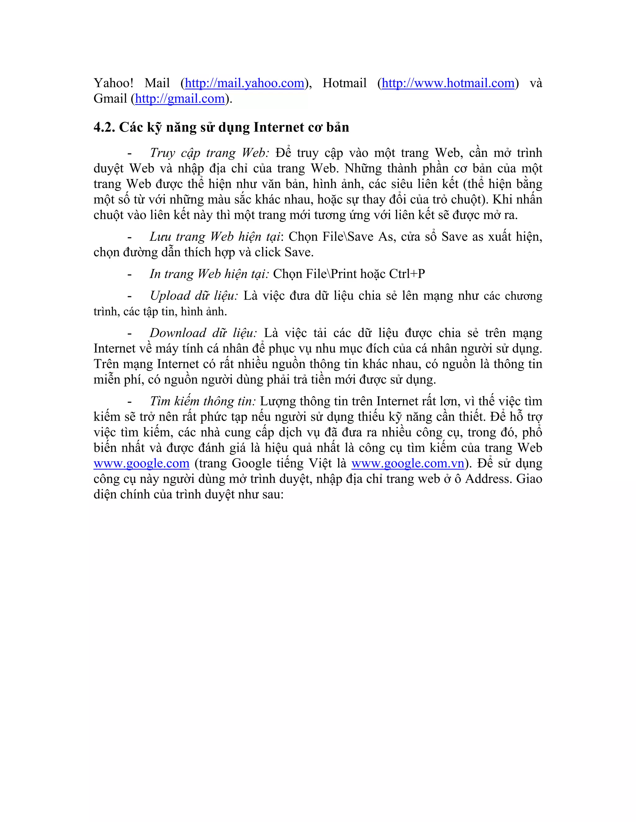 Yahoo! Mail (http://mail.yahoo.com), Hotmail (http://www.hotmail.com) và
Gmail (http://gmail.com).

4.2. Các kỹ năng sử dụng Internet cơ bản
      - Truy cập trang Web: Để truy cập vào một trang Web, cần mở trình
duyệt Web và nhập địa chỉ của trang Web. Những thành phần cơ bản của một
trang Web được thể hiện như văn bản, hình ảnh, các siêu liên kết (thể hiện bằng
một số từ với những màu sắc khác nhau, hoặc sự thay đổi của trỏ chuột). Khi nhấn
chuột vào liên kết này thì một trang mới tương ứng với liên kết sẽ được mở ra.
      - Lưu trang Web hiện tại: Chọn FileSave As, cửa sổ Save as xuất hiện,
chọn đường dẫn thích hợp và click Save.
       -    In trang Web hiện tại: Chọn FilePrint hoặc Ctrl+P
       -    Upload dữ liệu: Là việc đưa dữ liệu chia sẻ lên mạng như các chương
trình, các tập tin, hình ảnh.
      - Download dữ liệu: Là việc tải các dữ liệu được chia sẻ trên mạng
Internet về máy tính cá nhân để phục vụ nhu mục đích của cá nhân người sử dụng.
Trên mạng Internet có rất nhiều nguồn thông tin khác nhau, có nguồn là thông tin
miễn phí, có nguồn người dùng phải trả tiền mới được sử dụng.
       - Tìm kiếm thông tin: Lượng thông tin trên Internet rất lơn, vì thế việc tìm
kiếm sẽ trở nên rất phức tạp nếu người sử dụng thiếu kỹ năng cần thiết. Để hỗ trợ
việc tìm kiếm, các nhà cung cấp dịch vụ đã đưa ra nhiều công cụ, trong đó, phổ
biến nhất và được đánh giá là hiệu quả nhất là công cụ tìm kiếm của trang Web
www.google.com (trang Google tiếng Việt là www.google.com.vn). Để sử dụng
công cụ này người dùng mở trình duyệt, nhập địa chỉ trang web ở ô Address. Giao
diện chính của trình duyệt như sau:
 