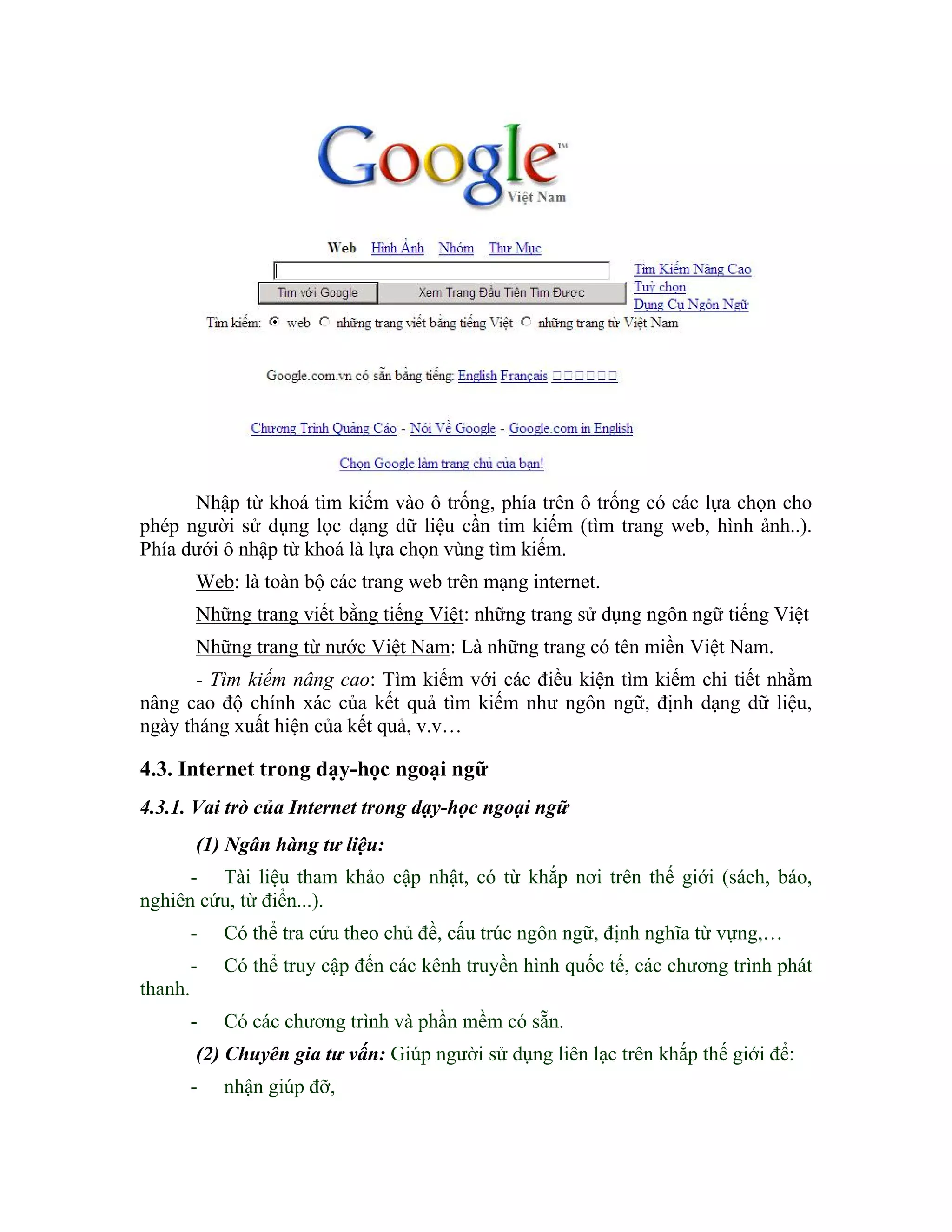 Nhập từ khoá tìm kiếm vào ô trống, phía trên ô trống có các lựa chọn cho
phép người sử dụng lọc dạng dữ liệu cần tim kiếm (tìm trang web, hình ảnh..).
Phía dưới ô nhập từ khoá là lựa chọn vùng tìm kiếm.
         Web: là toàn bộ các trang web trên mạng internet.
         Những trang viết bằng tiếng Việt: những trang sử dụng ngôn ngữ tiếng Việt
         Những trang từ nước Việt Nam: Là những trang có tên miền Việt Nam.
       - Tìm kiếm nâng cao: Tìm kiếm với các điều kiện tìm kiếm chi tiết nhằm
nâng cao độ chính xác của kết quả tìm kiếm như ngôn ngữ, định dạng dữ liệu,
ngày tháng xuất hiện của kết quả, v.v…

4.3. Internet trong dạy-học ngoại ngữ
4.3.1. Vai trò của Internet trong dạy-học ngoại ngữ
         (1) Ngân hàng tư liệu:
      - Tài liệu tham khảo cập nhật, có từ khắp nơi trên thế giới (sách, báo,
nghiên cứu, từ điển...).
         -   Có thể tra cứu theo chủ đề, cấu trúc ngôn ngữ, định nghĩa từ vựng,…
         -   Có thể truy cập đến các kênh truyền hình quốc tế, các chương trình phát
thanh.
         -   Có các chương trình và phần mềm có sẵn.
         (2) Chuyên gia tư vấn: Giúp người sử dụng liên lạc trên khắp thế giới để:
         -   nhận giúp đỡ,
 