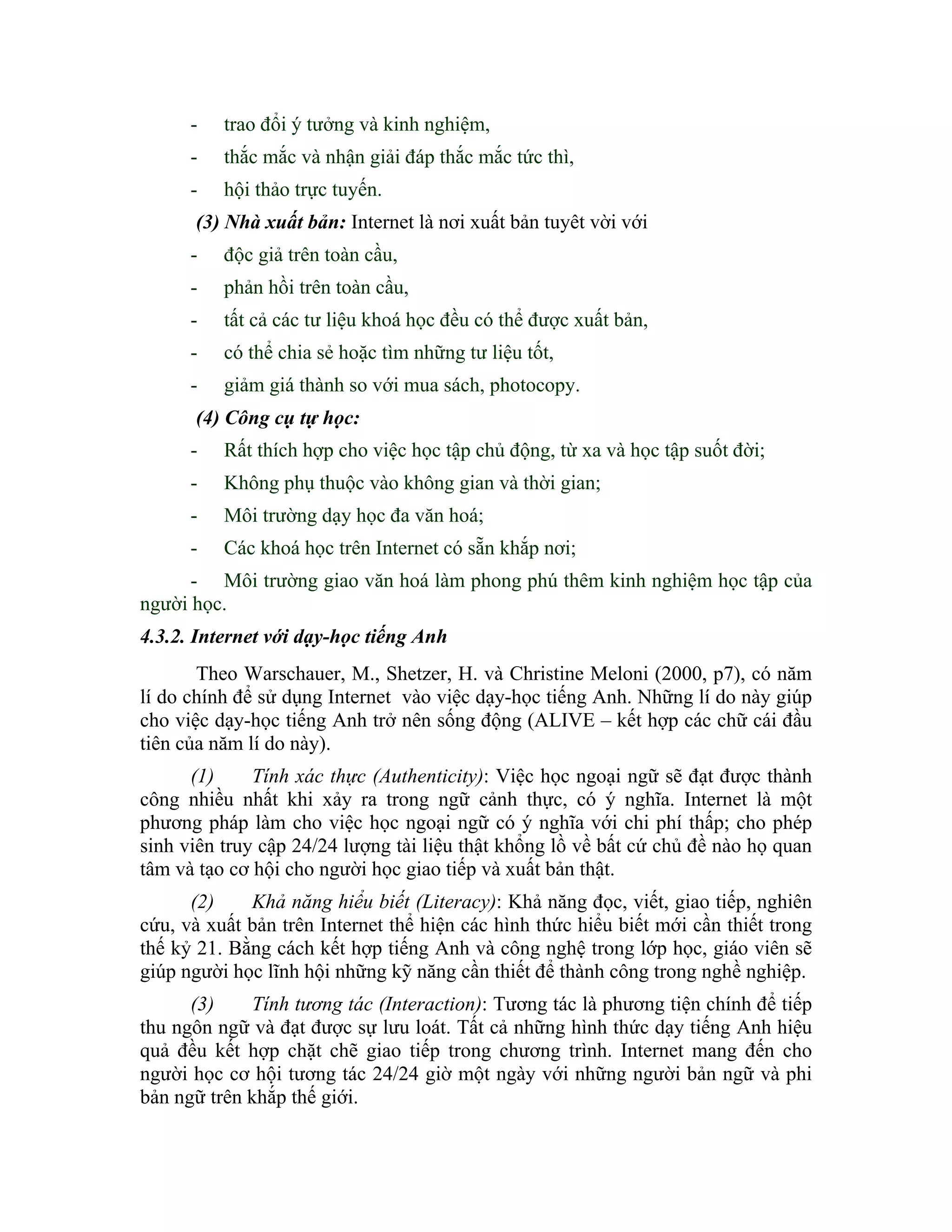 -   trao đổi ý tưởng và kinh nghiệm,
      -   thắc mắc và nhận giải đáp thắc mắc tức thì,
      -   hội thảo trực tuyến.
      (3) Nhà xuất bản: Internet là nơi xuất bản tuyêt vời với
      -   độc giả trên toàn cầu,
      -   phản hồi trên toàn cầu,
      -   tất cả các tư liệu khoá học đều có thể được xuất bản,
      -   có thể chia sẻ hoặc tìm những tư liệu tốt,
      -   giảm giá thành so với mua sách, photocopy.
      (4) Công cụ tự học:
      -   Rất thích hợp cho việc học tập chủ động, từ xa và học tập suốt đời;
      -   Không phụ thuộc vào không gian và thời gian;
      -   Môi trường dạy học đa văn hoá;
      -   Các khoá học trên Internet có sẵn khắp nơi;
      - Môi trường giao văn hoá làm phong phú thêm kinh nghiệm học tập của
người học.
4.3.2. Internet với dạy-học tiếng Anh
       Theo Warschauer, M., Shetzer, H. và Christine Meloni (2000, p7), có năm
lí do chính để sử dụng Internet vào việc dạy-học tiếng Anh. Những lí do này giúp
cho việc dạy-học tiếng Anh trở nên sống động (ALIVE – kết hợp các chữ cái đầu
tiên của năm lí do này).
      (1)     Tính xác thực (Authenticity): Việc học ngoại ngữ sẽ đạt được thành
công nhiều nhất khi xảy ra trong ngữ cảnh thực, có ý nghĩa. Internet là một
phương pháp làm cho việc học ngoại ngữ có ý nghĩa với chi phí thấp; cho phép
sinh viên truy cập 24/24 lượng tài liệu thật khổng lồ về bất cứ chủ đề nào họ quan
tâm và tạo cơ hội cho người học giao tiếp và xuất bản thật.
      (2)    Khả năng hiểu biết (Literacy): Khả năng đọc, viết, giao tiếp, nghiên
cứu, và xuất bản trên Internet thể hiện các hình thức hiểu biết mới cần thiết trong
thế kỷ 21. Bằng cách kết hợp tiếng Anh và công nghệ trong lớp học, giáo viên sẽ
giúp người học lĩnh hội những kỹ năng cần thiết để thành công trong nghề nghiệp.
      (3)    Tính tương tác (Interaction): Tương tác là phương tiện chính để tiếp
thu ngôn ngữ và đạt được sự lưu loát. Tất cả những hình thức dạy tiếng Anh hiệu
quả đều kết hợp chặt chẽ giao tiếp trong chương trình. Internet mang đến cho
người học cơ hội tương tác 24/24 giờ một ngày với những người bản ngữ và phi
bản ngữ trên khắp thế giới.
 