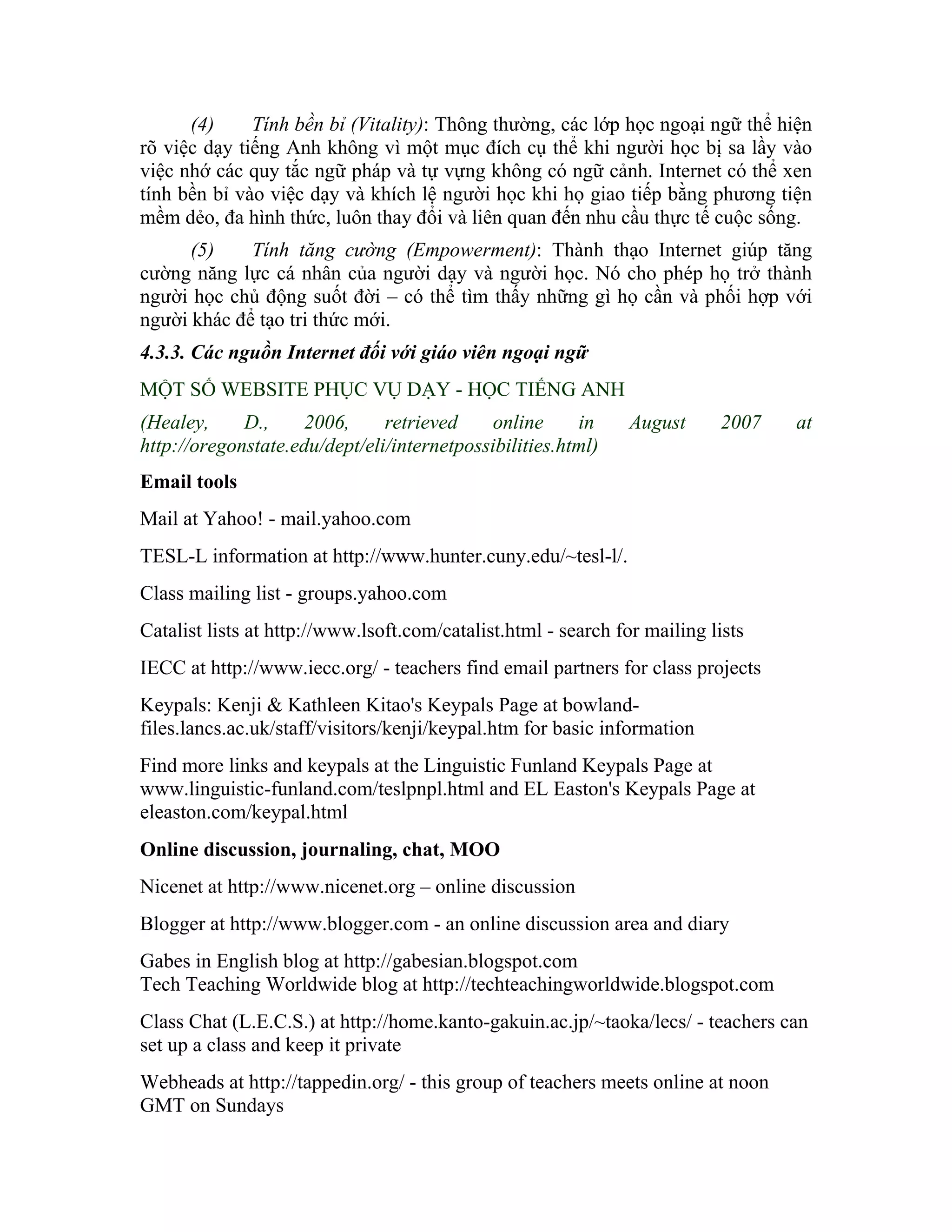(4)     Tính bền bỉ (Vitality): Thông thường, các lớp học ngoại ngữ thể hiện
rõ việc dạy tiếng Anh không vì một mục đích cụ thể khi người học bị sa lầy vào
việc nhớ các quy tắc ngữ pháp và tự vựng không có ngữ cảnh. Internet có thể xen
tính bền bỉ vào việc dạy và khích lệ người học khi họ giao tiếp bằng phương tiện
mềm dẻo, đa hình thức, luôn thay đổi và liên quan đến nhu cầu thực tế cuộc sống.
      (5)    Tính tăng cường (Empowerment): Thành thạo Internet giúp tăng
cường năng lực cá nhân của người dạy và người học. Nó cho phép họ trở thành
người học chủ động suốt đời – có thể tìm thấy những gì họ cần và phối hợp với
người khác để tạo tri thức mới.
4.3.3. Các nguồn Internet đối với giáo viên ngoại ngữ
MỘT SỐ WEBSITE PHỤC VỤ DẠY - HỌC TIẾNG ANH
(Healey,     D.,     2006,     retrieved     online     in      August     2007   at
http://oregonstate.edu/dept/eli/internetpossibilities.html)
Email tools
Mail at Yahoo! - mail.yahoo.com
TESL-L information at http://www.hunter.cuny.edu/~tesl-l/.
Class mailing list - groups.yahoo.com
Catalist lists at http://www.lsoft.com/catalist.html - search for mailing lists
IECC at http://www.iecc.org/ - teachers find email partners for class projects
Keypals: Kenji & Kathleen Kitao's Keypals Page at bowland-
files.lancs.ac.uk/staff/visitors/kenji/keypal.htm for basic information
Find more links and keypals at the Linguistic Funland Keypals Page at
www.linguistic-funland.com/teslpnpl.html and EL Easton's Keypals Page at
eleaston.com/keypal.html
Online discussion, journaling, chat, MOO
Nicenet at http://www.nicenet.org – online discussion
Blogger at http://www.blogger.com - an online discussion area and diary
Gabes in English blog at http://gabesian.blogspot.com
Tech Teaching Worldwide blog at http://techteachingworldwide.blogspot.com
Class Chat (L.E.C.S.) at http://home.kanto-gakuin.ac.jp/~taoka/lecs/ - teachers can
set up a class and keep it private
Webheads at http://tappedin.org/ - this group of teachers meets online at noon
GMT on Sundays
 