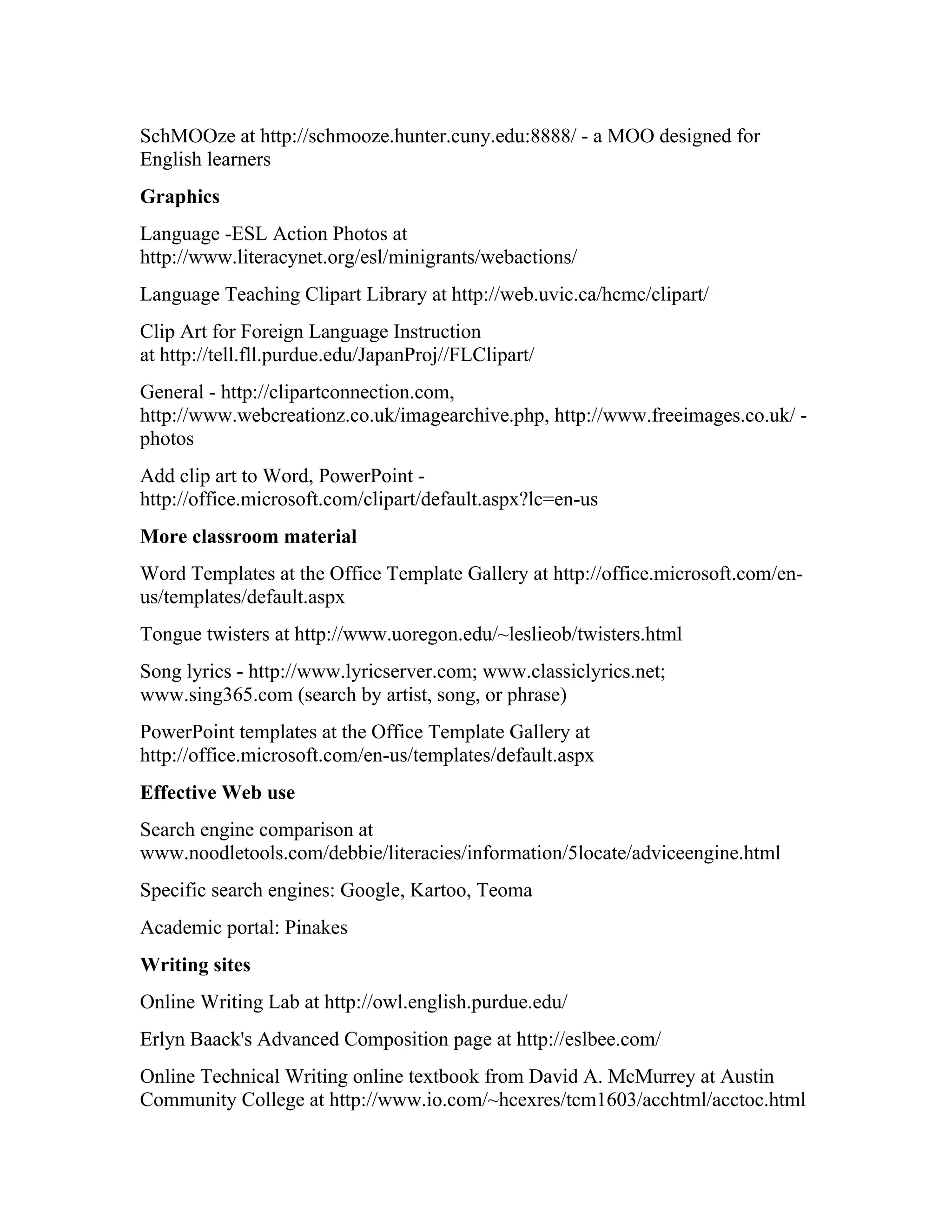 SchMOOze at http://schmooze.hunter.cuny.edu:8888/ - a MOO designed for
English learners
Graphics
Language -ESL Action Photos at
http://www.literacynet.org/esl/minigrants/webactions/
Language Teaching Clipart Library at http://web.uvic.ca/hcmc/clipart/
Clip Art for Foreign Language Instruction
at http://tell.fll.purdue.edu/JapanProj//FLClipart/
General - http://clipartconnection.com,
http://www.webcreationz.co.uk/imagearchive.php, http://www.freeimages.co.uk/ -
photos
Add clip art to Word, PowerPoint -
http://office.microsoft.com/clipart/default.aspx?lc=en-us
More classroom material
Word Templates at the Office Template Gallery at http://office.microsoft.com/en-
us/templates/default.aspx
Tongue twisters at http://www.uoregon.edu/~leslieob/twisters.html
Song lyrics - http://www.lyricserver.com; www.classiclyrics.net;
www.sing365.com (search by artist, song, or phrase)
PowerPoint templates at the Office Template Gallery at
http://office.microsoft.com/en-us/templates/default.aspx
Effective Web use
Search engine comparison at
www.noodletools.com/debbie/literacies/information/5locate/adviceengine.html
Specific search engines: Google, Kartoo, Teoma
Academic portal: Pinakes
Writing sites
Online Writing Lab at http://owl.english.purdue.edu/
Erlyn Baack's Advanced Composition page at http://eslbee.com/
Online Technical Writing online textbook from David A. McMurrey at Austin
Community College at http://www.io.com/~hcexres/tcm1603/acchtml/acctoc.html
 