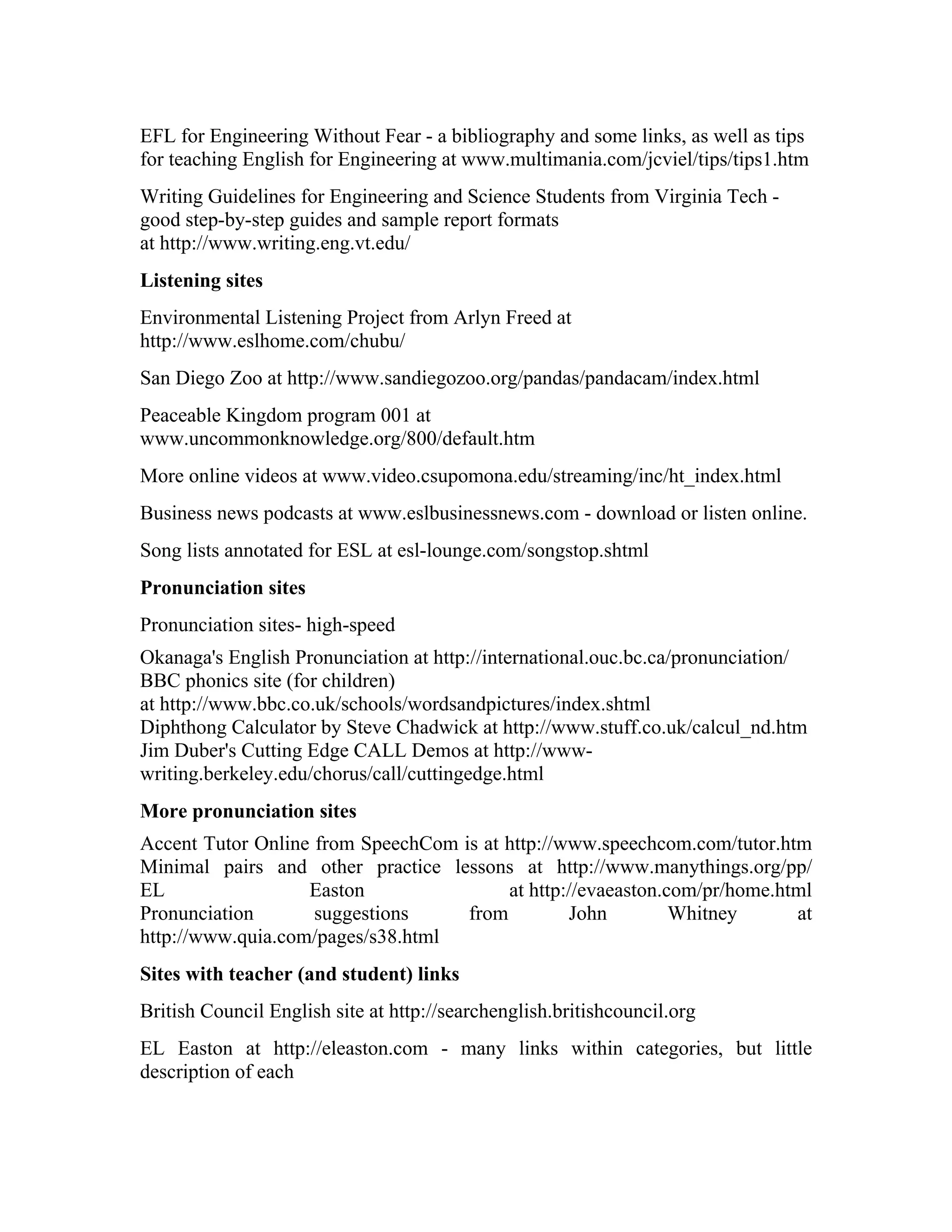 EFL for Engineering Without Fear - a bibliography and some links, as well as tips
for teaching English for Engineering at www.multimania.com/jcviel/tips/tips1.htm
Writing Guidelines for Engineering and Science Students from Virginia Tech -
good step-by-step guides and sample report formats
at http://www.writing.eng.vt.edu/
Listening sites
Environmental Listening Project from Arlyn Freed at
http://www.eslhome.com/chubu/
San Diego Zoo at http://www.sandiegozoo.org/pandas/pandacam/index.html
Peaceable Kingdom program 001 at
www.uncommonknowledge.org/800/default.htm
More online videos at www.video.csupomona.edu/streaming/inc/ht_index.html
Business news podcasts at www.eslbusinessnews.com - download or listen online.
Song lists annotated for ESL at esl-lounge.com/songstop.shtml
Pronunciation sites
Pronunciation sites- high-speed
Okanaga's English Pronunciation at http://international.ouc.bc.ca/pronunciation/
BBC phonics site (for children)
at http://www.bbc.co.uk/schools/wordsandpictures/index.shtml
Diphthong Calculator by Steve Chadwick at http://www.stuff.co.uk/calcul_nd.htm
Jim Duber's Cutting Edge CALL Demos at http://www-
writing.berkeley.edu/chorus/call/cuttingedge.html
More pronunciation sites
Accent Tutor Online from SpeechCom is at http://www.speechcom.com/tutor.htm
Minimal pairs and other practice lessons at http://www.manythings.org/pp/
EL                 Easton                at http://evaeaston.com/pr/home.html
Pronunciation       suggestions     from         John         Whitney      at
http://www.quia.com/pages/s38.html
Sites with teacher (and student) links
British Council English site at http://searchenglish.britishcouncil.org
EL Easton at http://eleaston.com - many links within categories, but little
description of each
 